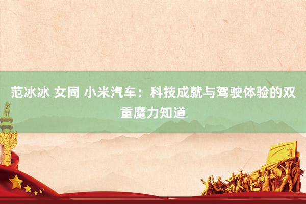 范冰冰 女同 小米汽车：科技成就与驾驶体验的双重魔力知道