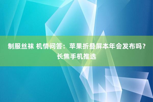 制服丝袜 机情问答：苹果折叠屏本年会发布吗？长焦手机推选