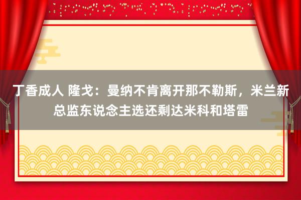 丁香成人 隆戈：曼纳不肯离开那不勒斯，米兰新总监东说念主选还剩达米科和塔雷