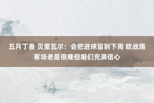 五月丁香 贝里瓦尔：会把进球留到下周 欧战踢客场老是很难但咱们充满信心
