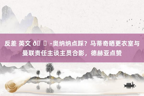 反差 英文 😭奥纳纳点踩？马蒂奇晒更衣室与曼联责任主谈主员合影，德赫亚点赞