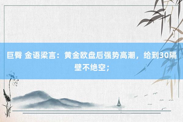 巨臀 金语梁言：黄金欧盘后强势高潮，给到30隔壁不绝空；