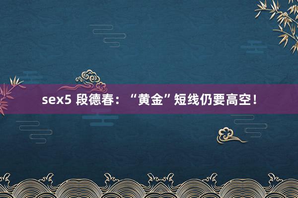 sex5 段德春：“黄金”短线仍要高空！