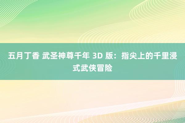 五月丁香 武圣神尊千年 3D 版：指尖上的千里浸式武侠冒险