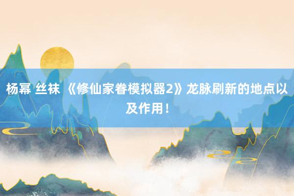 杨幂 丝袜 《修仙家眷模拟器2》龙脉刷新的地点以及作用！