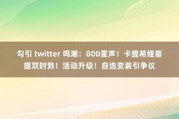 勾引 twitter 鸣潮：800星声！卡提希娅喜提双时势！活动升级！自选变装引争议