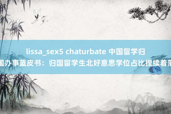 lissa_sex5 chaturbate 中国留学归国办事蓝皮书：归国留学生北好意思学位占比捏续着落