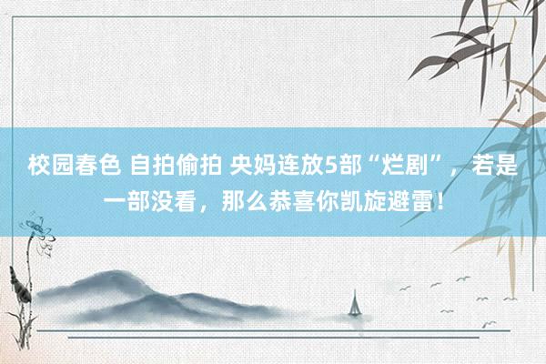 校园春色 自拍偷拍 央妈连放5部“烂剧”，若是一部没看，那么恭喜你凯旋避雷！