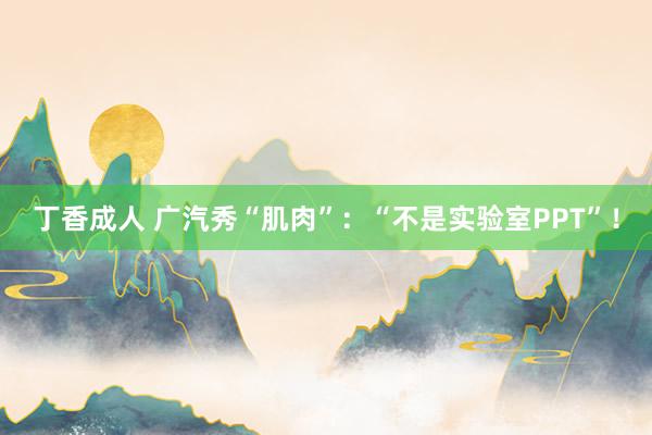 丁香成人 广汽秀“肌肉”：“不是实验室PPT”！