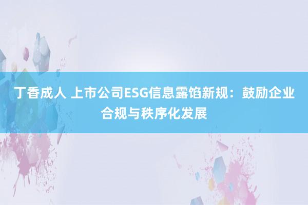 丁香成人 上市公司ESG信息露馅新规：鼓励企业合规与秩序化发展