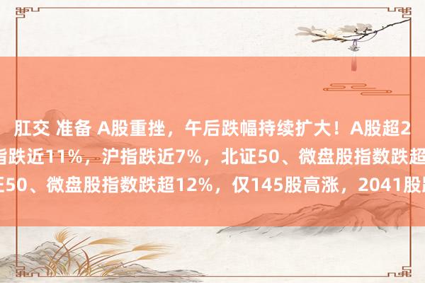 肛交 准备 A股重挫，午后跌幅持续扩大！A股超2000股跌停，创业板指跌近11%，沪指跌近7%，北证50、微盘股指数跌超12%，仅145股高涨，2041股跌停