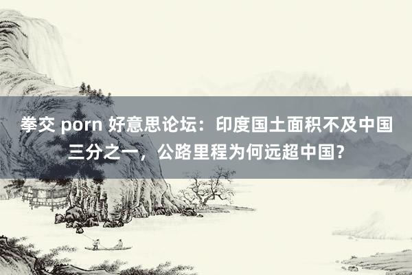 拳交 porn 好意思论坛：印度国土面积不及中国三分之一，公路里程为何远超中国？