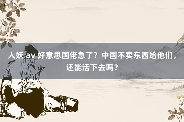 人妖 av 好意思国佬急了？中国不卖东西给他们，还能活下去吗？