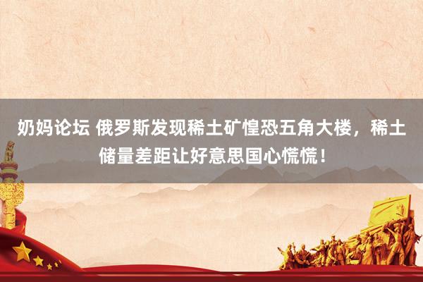 奶妈论坛 俄罗斯发现稀土矿惶恐五角大楼，稀土储量差距让好意思国心慌慌！