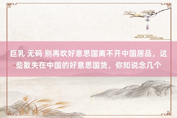 巨乳 无码 别再吹好意思国离不开中国居品，这些散失在中国的好意思国货，你知说念几个