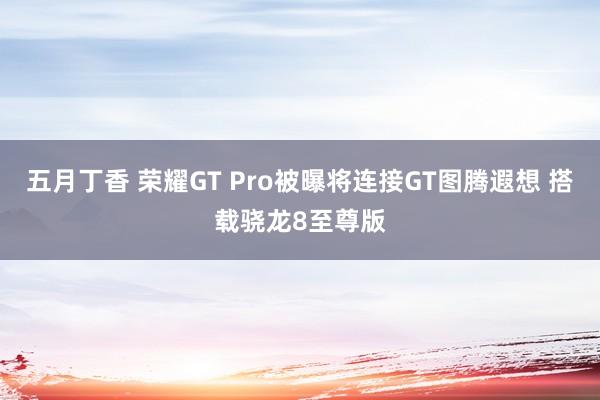 五月丁香 荣耀GT Pro被曝将连接GT图腾遐想 搭载骁龙8至尊版