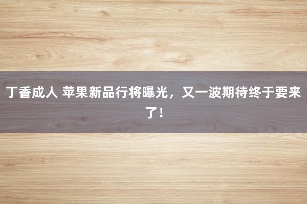 丁香成人 苹果新品行将曝光，又一波期待终于要来了！