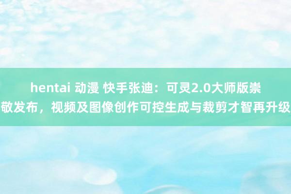 hentai 动漫 快手张迪：可灵2.0大师版崇敬发布，视频及图像创作可控生成与裁剪才智再升级