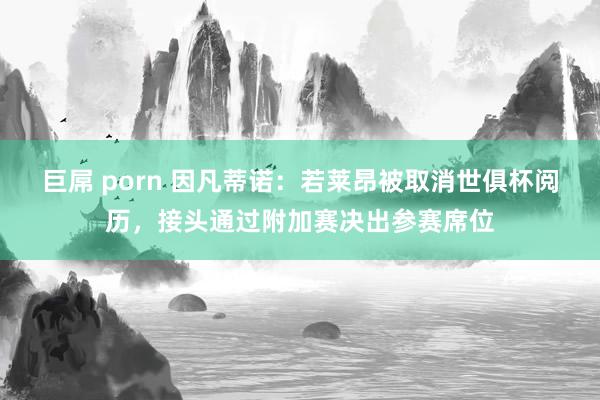 巨屌 porn 因凡蒂诺：若莱昂被取消世俱杯阅历，接头通过附加赛决出参赛席位