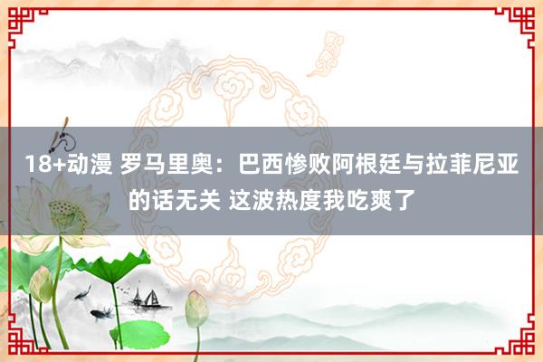 18+动漫 罗马里奥：巴西惨败阿根廷与拉菲尼亚的话无关 这波热度我吃爽了
