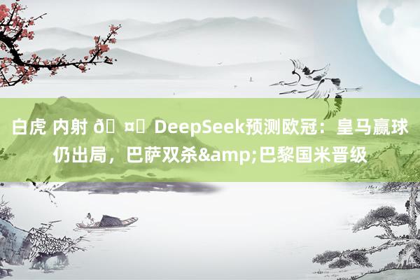 白虎 内射 🤖DeepSeek预测欧冠：皇马赢球仍出局，巴萨双杀&巴黎国米晋级