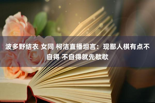 波多野结衣 女同 柯洁直播坦言：现鄙人棋有点不自得 不自得就先歇歇