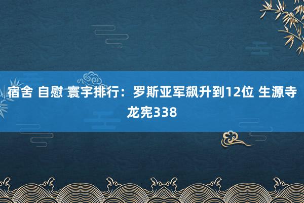 宿舍 自慰 寰宇排行：罗斯亚军飙升到12位 生源寺龙宪338