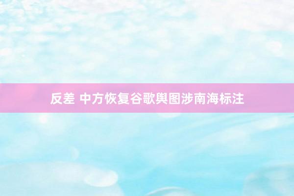 反差 中方恢复谷歌舆图涉南海标注