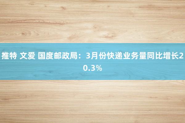 推特 文爱 国度邮政局：3月份快递业务量同比增长20.3%