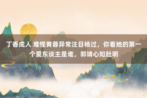 丁香成人 难怪黄蓉异常注目杨过，你看她的第一个爱东谈主是谁，郭靖心知肚明