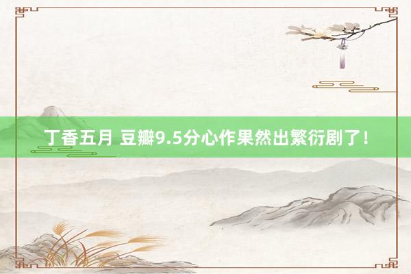 丁香五月 豆瓣9.5分心作果然出繁衍剧了！