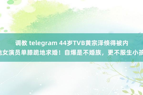 调教 telegram 44岁TVB黄宗泽倏得被内地女演员单膝跪地求婚！自爆是不婚族，更不服生小孩！