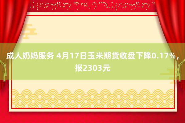 成人奶妈服务 4月17日玉米期货收盘下降0.17%，报2303元