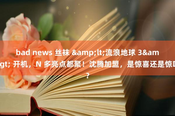 bad news 丝袜 &lt;流浪地球 3&gt; 开机，N 多亮点都聚！沈腾加盟，是惊喜还是惊吓？