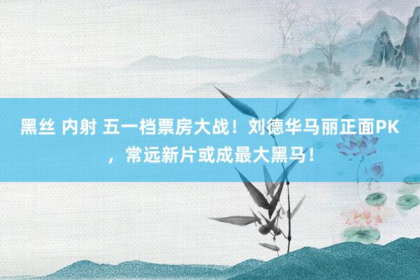 黑丝 内射 五一档票房大战！刘德华马丽正面PK，常远新片或成最大黑马！