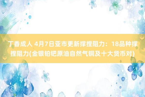 丁香成人 4月7日亚市更新撑捏阻力：18品种撑捏阻力(金银铂钯原油自然气铜及十大货币对)