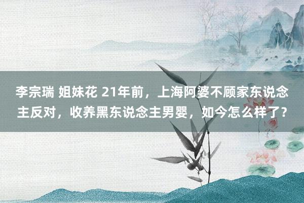 李宗瑞 姐妹花 21年前，上海阿婆不顾家东说念主反对，收养黑东说念主男婴，如今怎么样了？