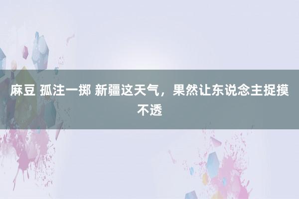 麻豆 孤注一掷 新疆这天气，果然让东说念主捉摸不透