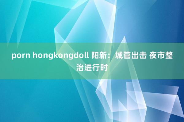 porn hongkongdoll 阳新：城管出击 夜市整治进行时