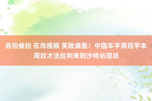 自拍偷拍 在线视频 笑脸满面！中国车手周冠宇本周奴才法拉利来到沙特站现场