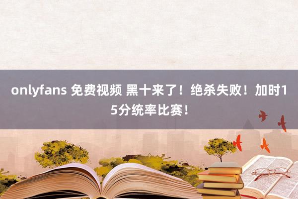 onlyfans 免费视频 黑十来了！绝杀失败！加时15分统率比赛！