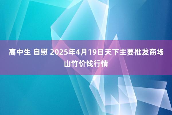 高中生 自慰 2025年4月19日天下主要批发商场山竹价钱行情