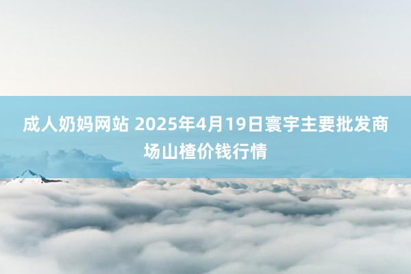 成人奶妈网站 2025年4月19日寰宇主要批发商场山楂价钱行情