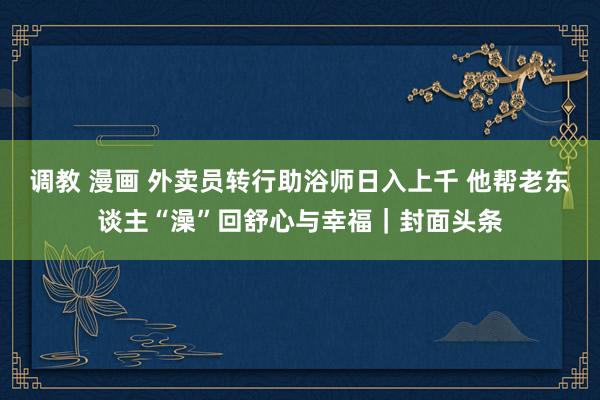 调教 漫画 外卖员转行助浴师日入上千 他帮老东谈主“澡”回舒心与幸福｜封面头条
