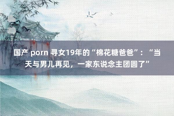 国产 porn 寻女19年的“棉花糖爸爸”：“当天与男儿再见，一家东说念主团圆了”