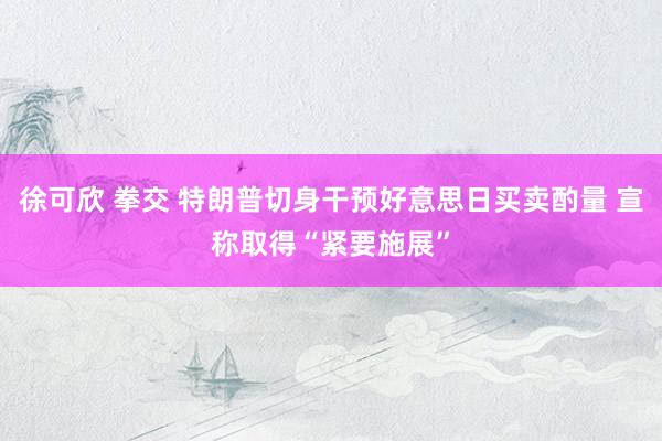 徐可欣 拳交 特朗普切身干预好意思日买卖酌量 宣称取得“紧要施展”