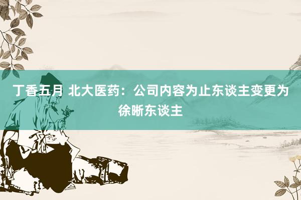 丁香五月 北大医药：公司内容为止东谈主变更为徐晰东谈主