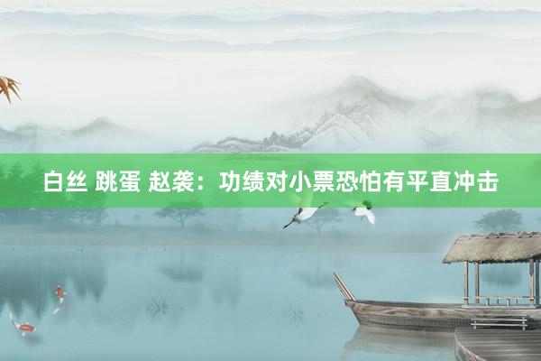 白丝 跳蛋 赵袭：功绩对小票恐怕有平直冲击