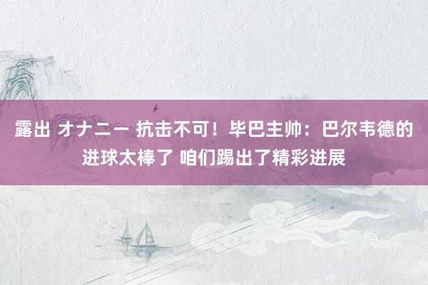 露出 オナニー 抗击不可！毕巴主帅：巴尔韦德的进球太棒了 咱们踢出了精彩进展
