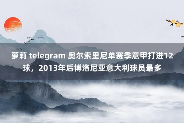 萝莉 telegram 奥尔索里尼单赛季意甲打进12球，2013年后博洛尼亚意大利球员最多